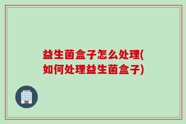 益生菌盒子怎么处理(如何处理益生菌盒子) 益生菌盒子怎么处理(如何处理益生菌盒子)