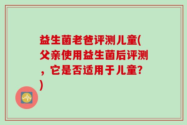 益生菌老爸评测儿童(父亲使用益生菌后评测,它是否适用于儿童?) 益生菌老爸评测儿童(父亲使用益生菌后评测,它是否适用于儿童?)