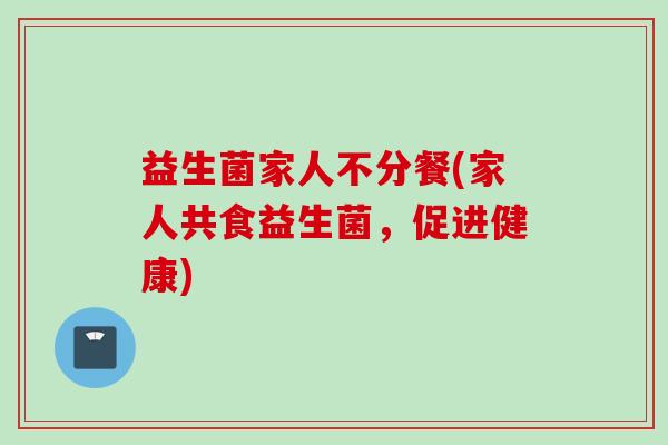 益生菌家人不分餐(家人共食益生菌,促进健康) 益生菌家人不分餐(家人共食益生菌,促进健康)