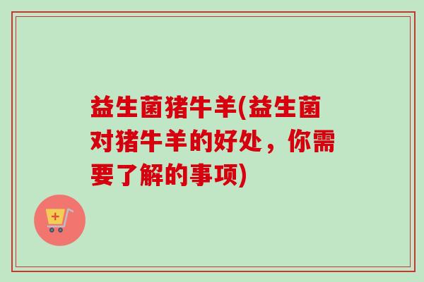益生菌猪牛羊(益生菌对猪牛羊的好处，你需要了解的事项)