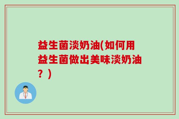 益生菌淡奶油(如何用益生菌做出美味淡奶油？)