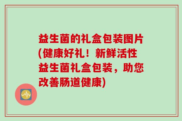 益生菌的礼盒包装图片(健康好礼!新鲜活性益生菌礼盒包装,助您改善肠道健康) 益生菌的礼盒包装图片(健康好礼!新鲜活性益生菌礼盒包装,助您改善肠道健康)