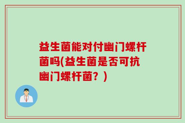 益生菌能对付幽门螺杆菌吗(益生菌是否可抗幽门螺杆菌?) 益生菌能对付幽门螺杆菌吗(益生菌是否可抗幽门螺杆菌?)