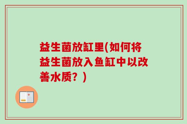 益生菌放缸里(如何将益生菌放入鱼缸中以改善水质?) 益生菌放缸里(如何将益生菌放入鱼缸中以改善水质?)