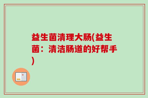 益生菌清理大肠(益生菌:清洁肠道的好帮手) 益生菌清理大肠(益生菌:清洁肠道的好帮手)