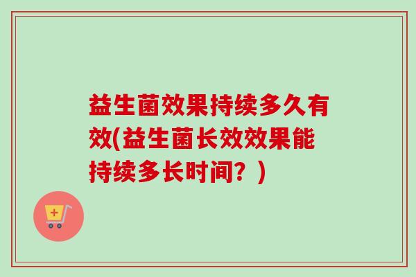 益生菌效果持续多久有效(益生菌长效效果能持续多长时间?) 益生菌效果持续多久有效(益生菌长效效果能持续多长时间?)