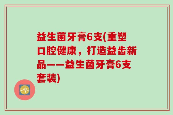 益生菌牙膏6支(重塑口腔健康,打造益齿新品——益生菌牙膏6支套装) 益生菌牙膏6支(重塑口腔健康,打造益齿新品——益生菌牙膏6支套装)