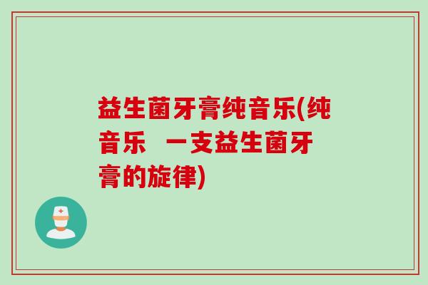 益生菌牙膏纯音乐(纯音乐 一支益生菌牙膏的旋律) 益生菌牙膏纯音乐(纯音乐 一支益生菌牙膏的旋律)