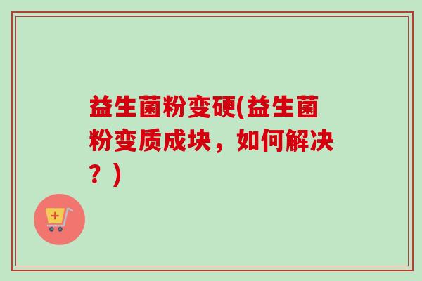 益生菌粉变硬(益生菌粉变质成块,如何解决?) 益生菌粉变硬(益生菌粉变质成块,如何解决?)