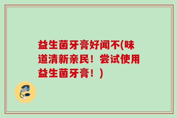 益生菌牙膏好闻不(味道清新亲民!尝试使用益生菌牙膏!) 益生菌牙膏好闻不(味道清新亲民!尝试使用益生菌牙膏!)