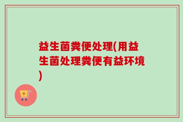 益生菌粪便处理(用益生菌处理粪便有益环境) 益生菌粪便处理(用益生菌处理粪便有益环境)