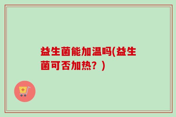 益生菌能加温吗(益生菌可否加热?) 益生菌能加温吗(益生菌可否加热?)