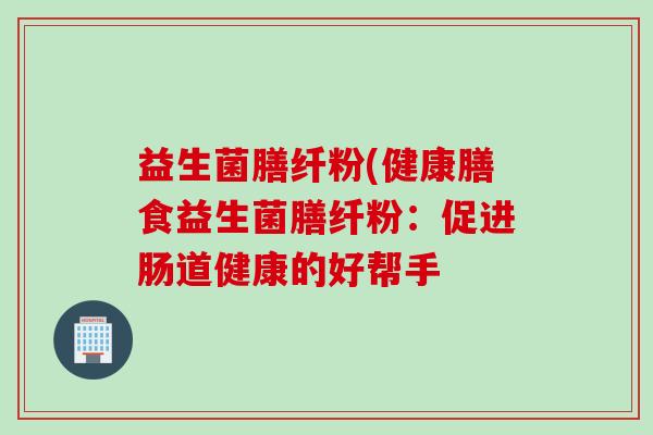 益生菌膳纤粉(健康膳食益生菌膳纤粉:促进肠道健康的好帮手 益生菌膳纤粉(健康膳食益生菌膳纤粉:促进肠道健康的好帮手