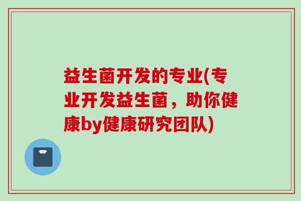 益生菌开发的专业(专业开发益生菌,助你健康by健康研究团队) 益生菌开发的专业(专业开发益生菌,助你健康by健康研究团队)