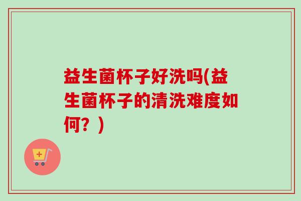 益生菌杯子好洗吗(益生菌杯子的清洗难度如何？)