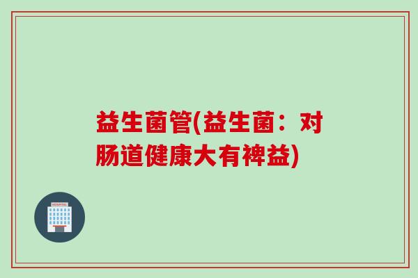 益生菌管(益生菌:对肠道健康大有裨益) 益生菌管(益生菌:对肠道健康大有裨益)