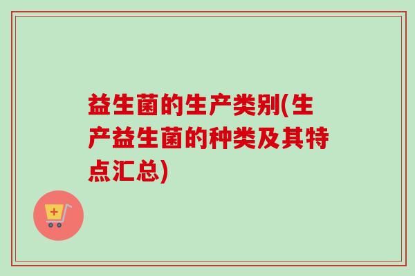 益生菌的生产类别(生产益生菌的种类及其特点汇总) 益生菌的生产类别(生产益生菌的种类及其特点汇总)