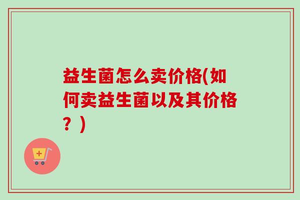 益生菌怎么卖价格(如何卖益生菌以及其价格?) 益生菌怎么卖价格(如何卖益生菌以及其价格?)