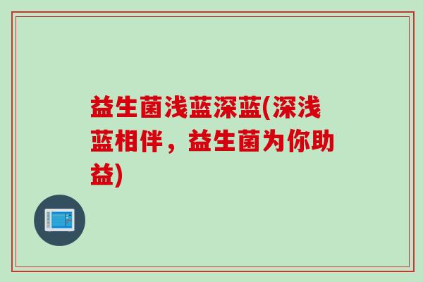 益生菌浅蓝深蓝(深浅蓝相伴,益生菌为你助益) 益生菌浅蓝深蓝(深浅蓝相伴,益生菌为你助益)