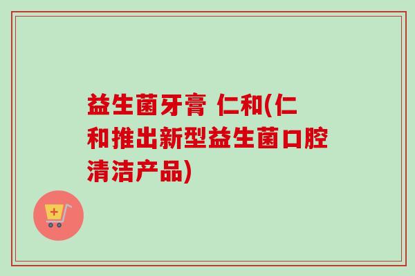 益生菌牙膏 仁和(仁和推出新型益生菌口腔清洁产品) 益生菌牙膏 仁和(仁和推出新型益生菌口腔清洁产品)