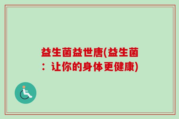 益生菌益世唐(益生菌:让你的身体更健康) 益生菌益世唐(益生菌:让你的身体更健康)