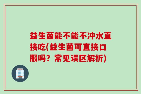 益生菌能不能不冲水直接吃(益生菌可直接口服吗?常见误区解析) 益生菌能不能不冲水直接吃(益生菌可直接口服吗?常见误区解析)
