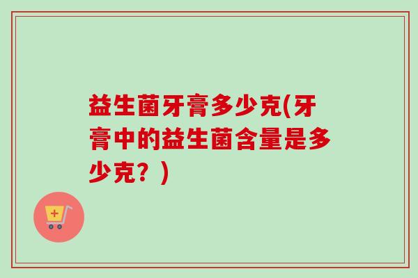 益生菌牙膏多少克(牙膏中的益生菌含量是多少克?) 益生菌牙膏多少克(牙膏中的益生菌含量是多少克?)