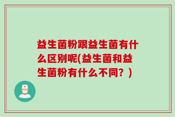 益生菌粉跟益生菌有什么区别呢(益生菌和益生菌粉有什么不同？)