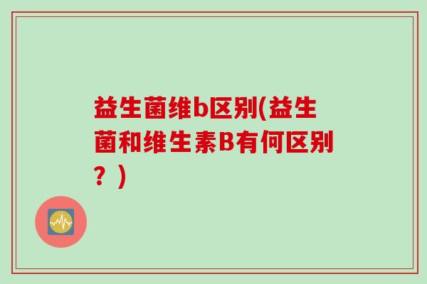 益生菌维b区别(益生菌和维生素B有何区别?) 益生菌维b区别(益生菌和维生素B有何区别?)