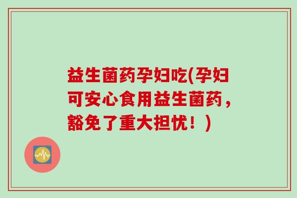 益生菌药孕妇吃(孕妇可安心食用益生菌药，豁免了重大担忧！)