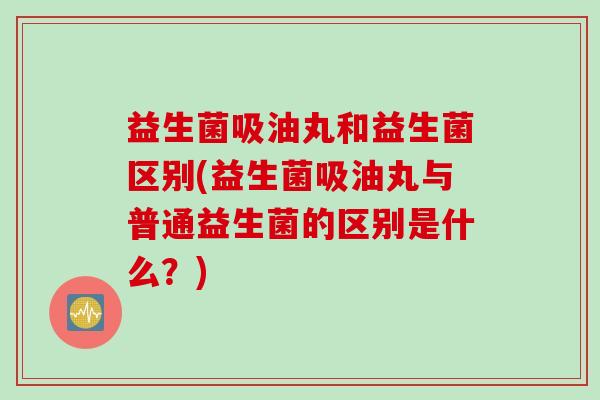 益生菌吸油丸和益生菌区别(益生菌吸油丸与普通益生菌的区别是什么?) 益生菌吸油丸和益生菌区别(益生菌吸油丸与普通益生菌的区别是什么?)