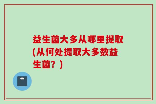 益生菌大多从哪里提取(从何处提取大多数益生菌?) 益生菌大多从哪里提取(从何处提取大多数益生菌?)