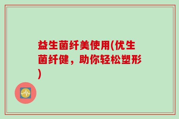 益生菌纤美使用(优生菌纤健,助你轻松塑形) 益生菌纤美使用(优生菌纤健,助你轻松塑形)
