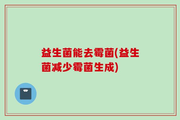 益生菌能去霉菌(益生菌减少霉菌生成) 益生菌能去霉菌(益生菌减少霉菌生成)