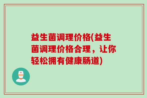 益生菌调理价格(益生菌调理价格合理，让你轻松拥有健康肠道)