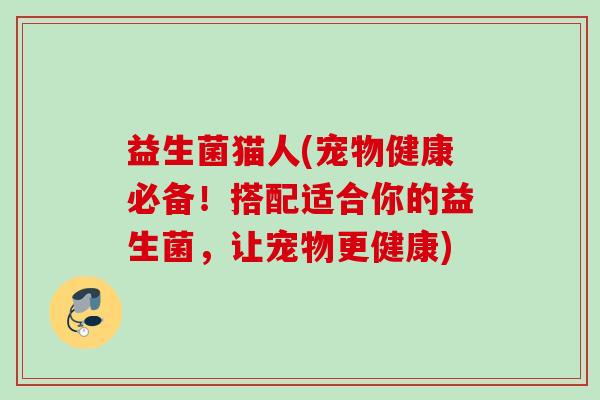 益生菌猫人(宠物健康必备!搭配适合你的益生菌,让宠物更健康) 益生菌猫人(宠物健康必备!搭配适合你的益生菌,让宠物更健康)