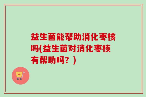 益生菌能帮助消化枣核吗(益生菌对消化枣核有帮助吗?) 益生菌能帮助消化枣核吗(益生菌对消化枣核有帮助吗?)