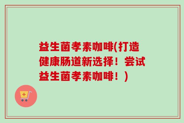 益生菌孝素咖啡(打造健康肠道新选择!尝试益生菌孝素咖啡!) 益生菌孝素咖啡(打造健康肠道新选择!尝试益生菌孝素咖啡!)
