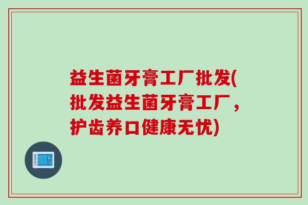 益生菌牙膏工厂批发(批发益生菌牙膏工厂，护齿养口健康无忧)