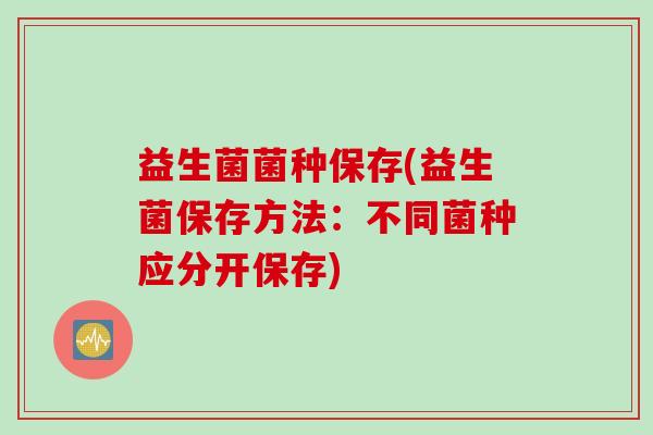 益生菌菌种保存(益生菌保存方法:不同菌种应分开保存) 益生菌菌种保存(益生菌保存方法:不同菌种应分开保存)