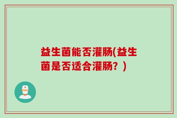 益生菌能否灌肠(益生菌是否适合灌肠?) 益生菌能否灌肠(益生菌是否适合灌肠?)
