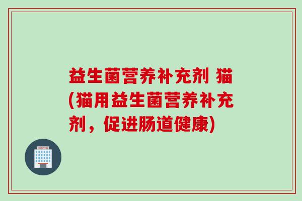 益生菌营养补充剂 猫(猫用益生菌营养补充剂,促进肠道健康) 益生菌营养补充剂 猫(猫用益生菌营养补充剂,促进肠道健康)