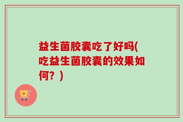 益生菌胶囊吃了好吗(吃益生菌胶囊的效果如何?) 益生菌胶囊吃了好吗(吃益生菌胶囊的效果如何?)