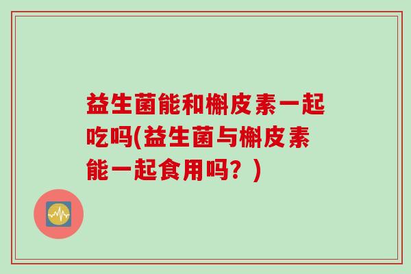 益生菌能和槲皮素一起吃吗(益生菌与槲皮素能一起食用吗？)