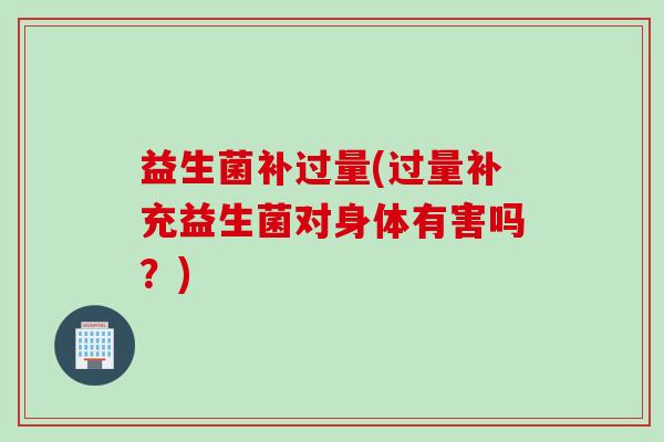 益生菌补过量(过量补充益生菌对身体有害吗?) 益生菌补过量(过量补充益生菌对身体有害吗?)