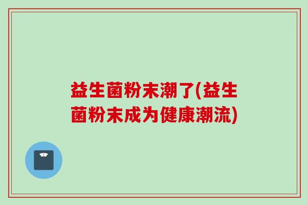 益生菌粉末潮了(益生菌粉末成为健康潮流) 益生菌粉末潮了(益生菌粉末成为健康潮流)