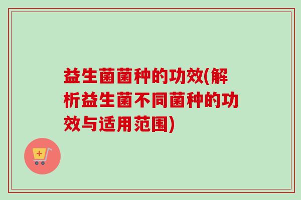 益生菌菌种的功效(解析益生菌不同菌种的功效与适用范围) 益生菌菌种的功效(解析益生菌不同菌种的功效与适用范围)