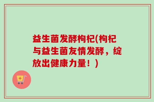 益生菌发酵枸杞(枸杞与益生菌友情发酵,绽放出健康力量!) 益生菌发酵枸杞(枸杞与益生菌友情发酵,绽放出健康力量!)