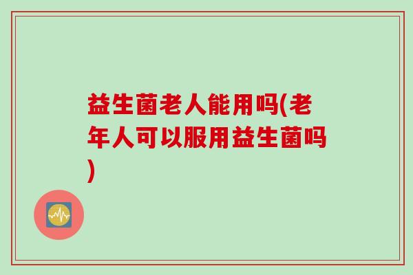 益生菌老人能用吗(老年人可以服用益生菌吗)