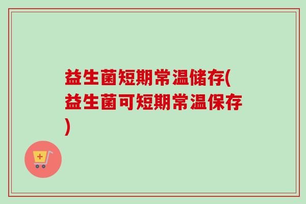 益生菌短期常温储存(益生菌可短期常温保存) 益生菌短期常温储存(益生菌可短期常温保存)